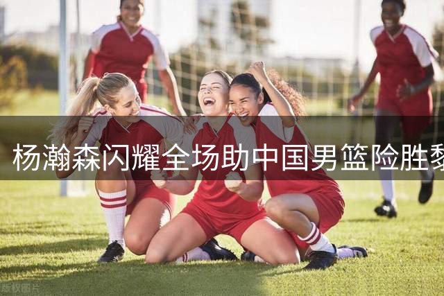 杨瀚森闪耀全场助中国男篮险胜黎巴嫩
